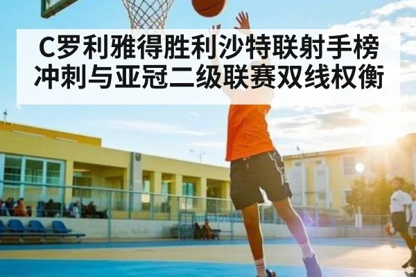 C罗利雅得胜利沙特联射手榜冲刺与亚冠二级联赛双线权衡