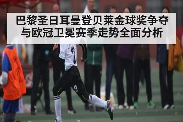 巴黎圣日耳曼登贝莱金球奖争夺与欧冠卫冕赛季走势全面分析